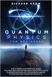 QUANTUM PHYSICS FOR BEGINNERS: The Ultimate and Complete Guide to Learn and Understand How Quantum Physics is Affecting Your Life, Focusing On Law of Attraction And Theory Of Relativity.