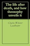 The life after death, and how theosophy unveils it by Charles Webster Leadbeater, Annie Wood Besant