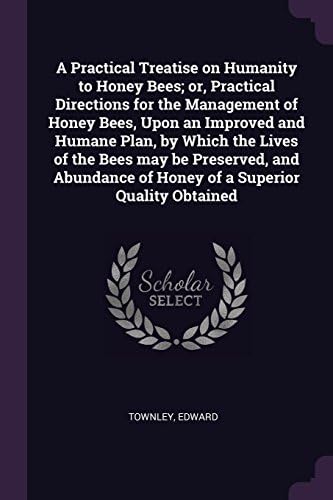 A Practical Treatise on Humanity to Honey Bees; Or, Practical Directions for the Management of Honey Bees, Upon an Improved and Humane Plan, by Which ... of Honey of a Superior Quality Obtained