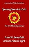 Spinning Straw Into Gold: The Art of Creating Money (Communion of Light Book of Ideas 1) by Frank W. Butterfield