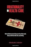 Irrationality in Health Care: What Behavioral Economics Reveals About What We Do and Why (Stanford Economics and Finance)