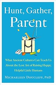 Hunt, Gather, Parent: What Ancient Cultures Can Teach Us About the Lost Art of Raising Happy, Helpful Little H