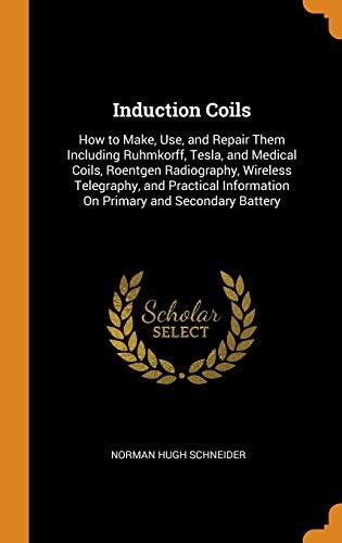 Induction Coils: How to Make, Use, and Repair Them Including Ruhmkorff, Tesla, and Medical Coils, Roentgen Radiography, Wireless Telegraphy, and Practical Information On Primary and Secondary Battery