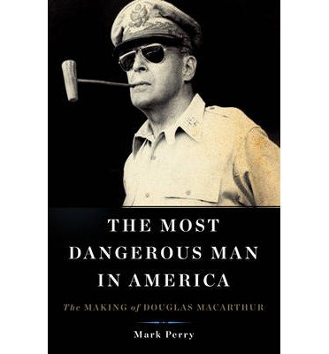 By Mark Perry The Most Dangerous Man in America: The Making of Douglas MacArthur