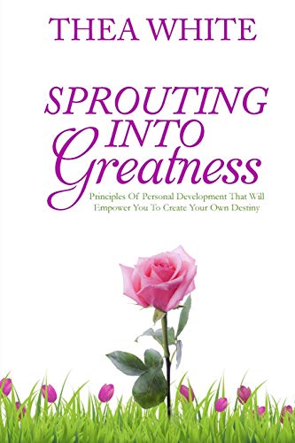 Sprouting Into Greatness: Principles of Personal Development That Will Empower You To Create Your Ow by Thea White