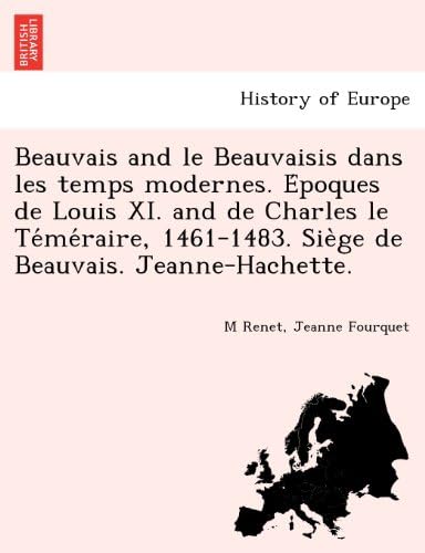 Beauvais and le Beauvaisis dans les temps modernes. Époques de Louis XI. and de Charles le Téméraire, 1461-1483. Siège de Beauvais. Jeanne-Hachette. (French Edition)