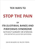 Ten Ways To Stop The Pain Of Iliotibial Band And Piriformis Syndrome Without Surgery Or Steroids: The Definitive Guide for Sufferers