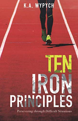 Ten Iron Principles: Persevering Through Difficult Situations by K.A. Wypych
