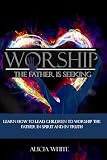 Worship the Father is Seeking: Learn How to Lead Children to Worship the Father in Spirit and In Tru by 