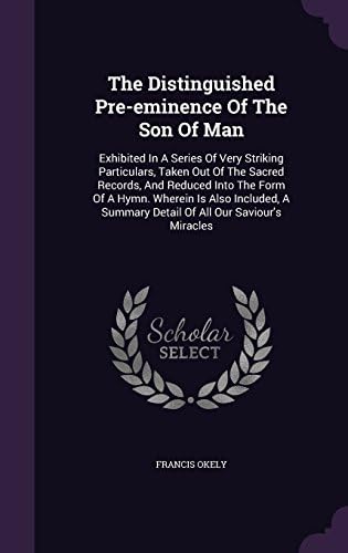 The Distinguished Pre-eminence Of The Son Of Man: Exhibited In A Series Of Very Striking Particulars, Taken Out Of The Sacred Records, And Reduced ... Summary Detail Of All Our Saviour's Miracles