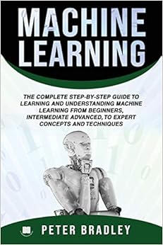 Machine Learning :The Complete Step-By-Step Guide To Learning and Understanding Machine Learning From Beginners, Intermediate Advanced, To Expert Concepts and Techniques, by Peter Bradley Machine Learning :The Complete Step-By-Step Guide To Learning and Understanding Machine Learning From Beginners, Intermediate Advanced, To Expert Concepts and Techniques, by Peter Bradley