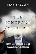 The Ignorant Maestro: How Great Leaders Inspire Unpredictable Brilliance