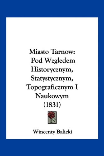 Miasto Tarnow: Pod Wzgledem Historycznym, Statystycznym, Topograficznym I Naukowym (1831) (English and Polish Edition)
