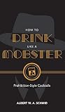 How to Drink Like a Mobster: Prohibition-Style Cocktails by Albert W. A. Schmid