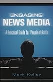 Engaging News Media: A Practical Guide for People of Faith by Mark Kelley