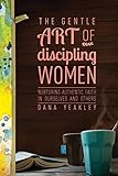 The Gentle Art of Discipling Women: Nurturing Authentic Faith in Ourselves and Others by Dana Yeakley