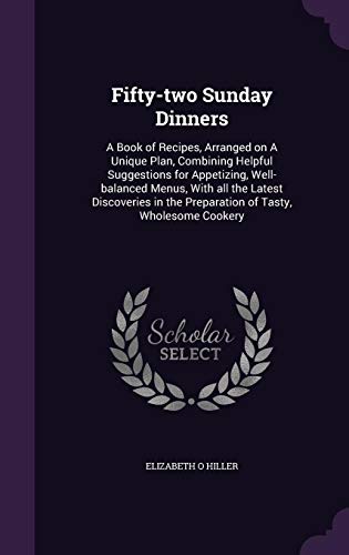 Fifty-two Sunday Dinners: A Book of Recipes, Arranged on A Unique Plan, Combining Helpful Suggestions for Appetizing, Well-balanced Menus, With all ... the Preparation of Tasty, Wholesome Cookery by Elizabeth O Hiller