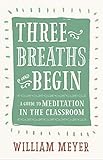 Three Breaths and Begin: A Guide to Meditation in the Classroom by William Meyer