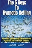 The 5 Keys To Hypnotic Selling: How To Use Hypnotic Selling And Conversational Hypnosis To Enhance Your Life And Career
