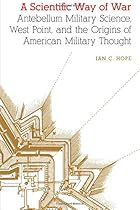 A Scientific Way of War: Antebellum Military Science; West Point; and the Origins of American Military Thought (Studies in War; Society; and the Military)