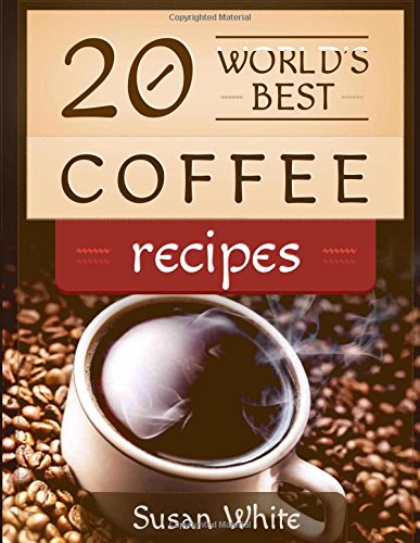20 World's Best Coffee Recipes: Quick & Easy Recipes For Making A Delicious Coffee That Will Rock Your World