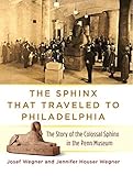 The Sphinx That Traveled to Philadelphia: The Story of the Colossal Sphinx in the Penn Museum by Josef Wegner, Jennifer Houser Wegner