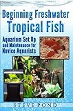 Beginning Freshwater Tropical Fish - Aquarium Set Up and Maintenance for Novice Aquarists by Steve Pond