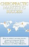 Chiropractic Marketing Success - How to Attract and Keep Lifelong Patients by Leveraging Social Media, Online Video, Mobile Technology and Direct Marketing