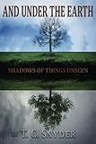 And Under The Earth: Shadows of Things Unseen by T. C. Snyder