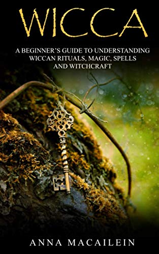 WICCA: A BEGINNER'S GUIDE TO UNDERSTANDING WICCAN RITUALS, MAGIC, SPELLS AND WITCHCRAF by Anna MacAilein