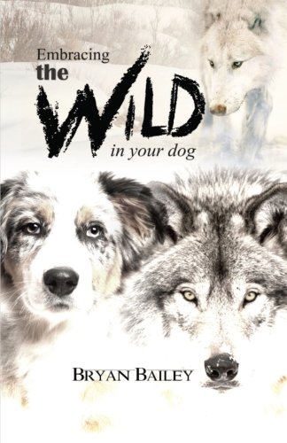 Embracing the Wild in Your Dog: An understanding of the authors of your dog's behavior - nature and the wolf by Bryan Bailey