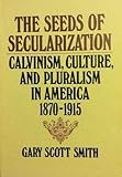 The Seeds of Secularization: Calvinism, Culture, and Pluralism in America, 1870-1915 by 