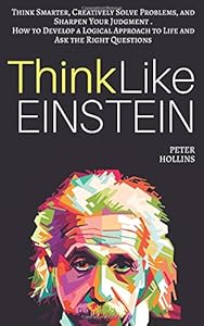 Think Like Einstein: Think Smarter, Creatively Solve Problems, and Sharpen Your Judgment. How to Develop a Logical Approach to Life and Ask the Right Questions