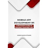 Mobile App Development 101 A Beginner's Guide to Building Your First App: A Comprehensive Guide to Mobile App Development wit