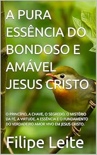 Livro A PURA ESSÊNCIA DO BONDOSO E AMÁVEL JESUS CRISTO: O PRINCÍPIO, A CHAVE, O SEGREDO, O MISTÉRIO DA FÉ, A VIRTUDE, A ESSÊNCIA E O FUNDAMENTO DO VERDADEIRO AMOR VIVO EM JESUS CRISTO.