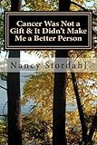 Cancer Was Not a Gift & It Didn't Make Me a Better Person: A memoir about cancer as I know it by Nancy Stordahl