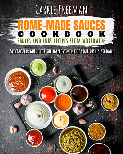 Home-made sauces cookbook: sauces and rubs recipes from Worldwide: Spectacular guide for the improvement of your dishes at home. by [Freeman, Carrie]