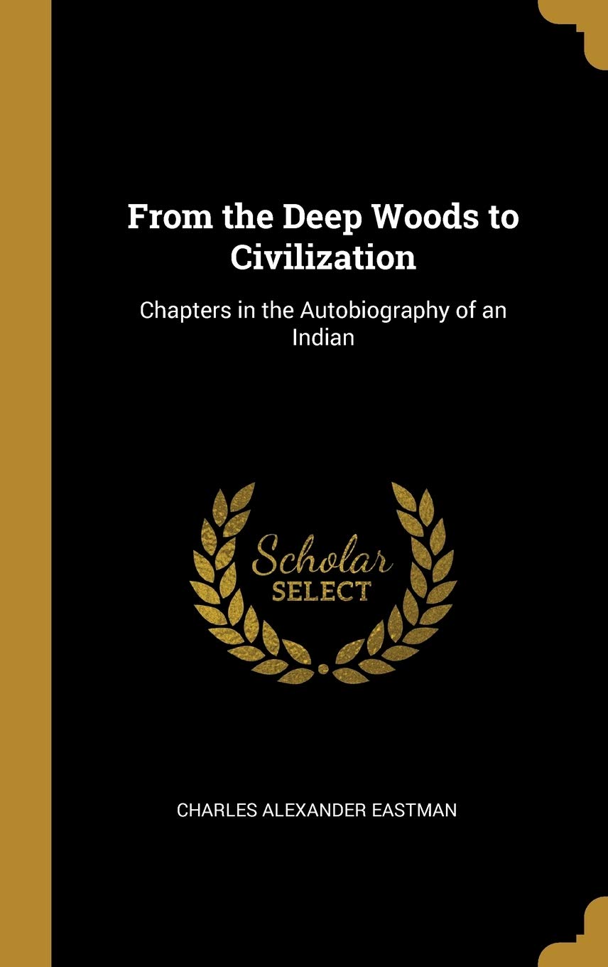 From The Deep Woods To Civilization Chapters In The Autobiography Of An Indian Eastman Charles Alexander Amazon Com Books