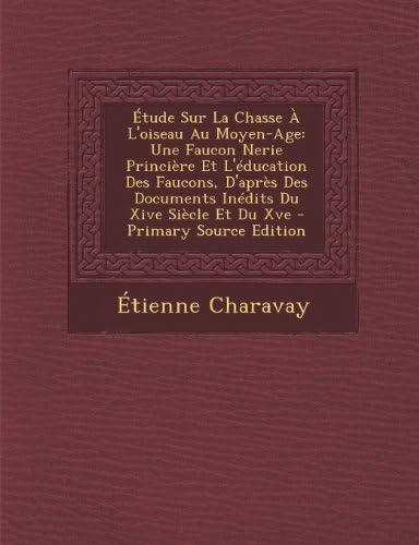 Etude Sur La Chasse A L'Oiseau Au Moyen-Age: Une Faucon Nerie Princiere Et L'Education Des Faucons, D'Apres Des Documents Inedits Du Xive Siecle Et Du (French Edition)