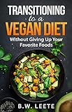 Transitioning to a Vegan Diet: (Without Giving Up Your Favorite Foods) by B.W. Leete