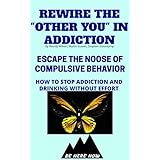 Rewire The “Other You” In Addiction: Escape The Noose Of Compulsive Behavior(How To Stop Addiction And Drinking Without Effort) (Be Here Now Book 3)
