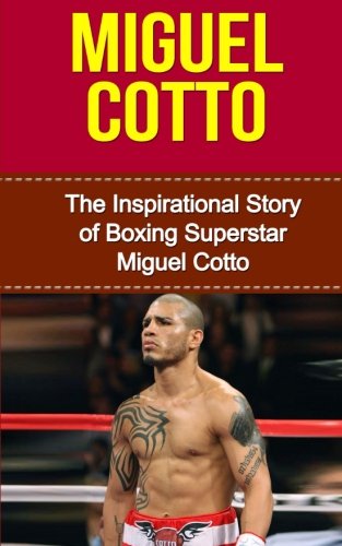 Miguel Cotto: The Inspirational Story of Boxing Superstar Miguel Cotto (Miguel Cotto Unauthorized Biography, Puerto Rico, Boxing Books)