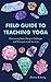 Field Guide to Teaching Yoga: Overcoming Fears, Rising to Challenges, and Thriving in a Job You Love by