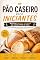 Livro Pão Caseiro para Iniciantes: Receitas Fáceis e Testadas de Vários Tipos de Pães para Fazer em Casa Mesmo Sem Experiência