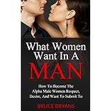 What Women Want In A Man: How to Become the Alpha Male Women Respect, Desire, and Want to Submit To