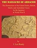 The Massacre of ABDACOM: The Destruction of the United States, British, Dutch and Australian Forces by the Japanese In World War II