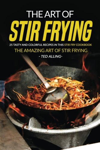 The Art of Stir Frying - 25 Tasty and Colorful Recipes in this Stir Fry Cookbook: The Amazing Art of Stir Frying