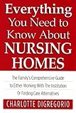 Everything You Need to Know About Nursing Homes: The Family's Comprehensive Guide to Either Working with the Institution or Finding Care Alternatives