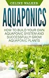 Aquaponics: How to Build Your Own Aquaponic System and Successfully Grow Aquaponic Plants (Aquaponic Gardening, Hydroponics, Homesteading) (Volume 3)
