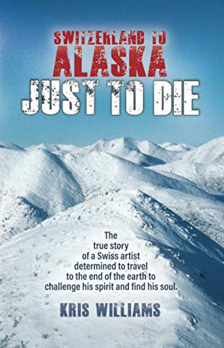Switzerland To Alaska: Just To Die: One man's journey of self-discovery in the Alaskan wilderness by Kris Williams